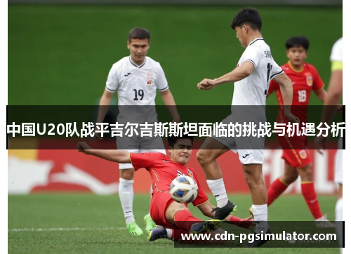 中国U20队战平吉尔吉斯斯坦面临的挑战与机遇分析