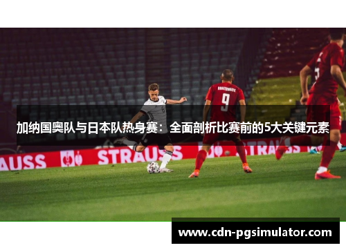 加纳国奥队与日本队热身赛：全面剖析比赛前的5大关键元素