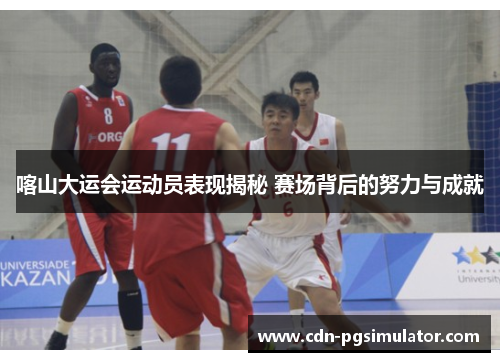 喀山大运会运动员表现揭秘 赛场背后的努力与成就