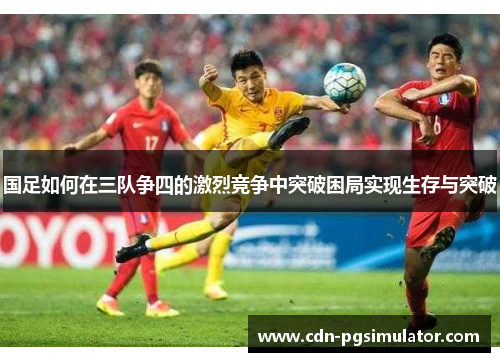 国足如何在三队争四的激烈竞争中突破困局实现生存与突破