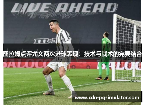 图拉姆点评尤文两次进球表现：技术与战术的完美结合