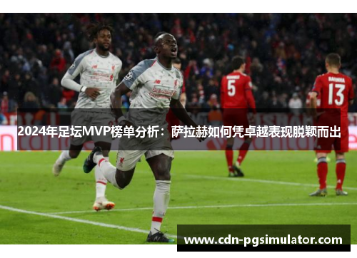 2024年足坛MVP榜单分析：萨拉赫如何凭卓越表现脱颖而出