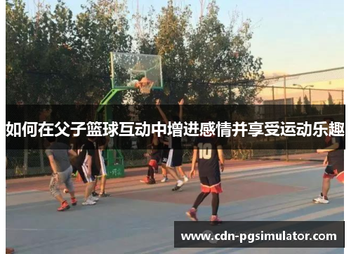如何在父子篮球互动中增进感情并享受运动乐趣