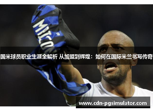 国米球员职业生涯全解析 从加盟到辉煌：如何在国际米兰书写传奇