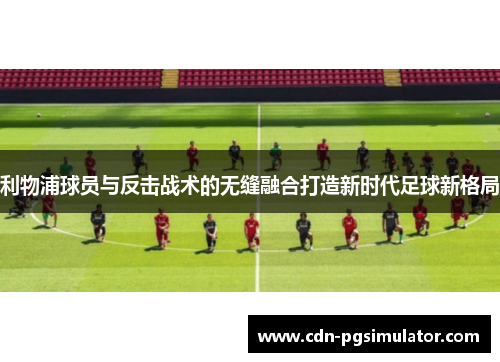 利物浦球员与反击战术的无缝融合打造新时代足球新格局