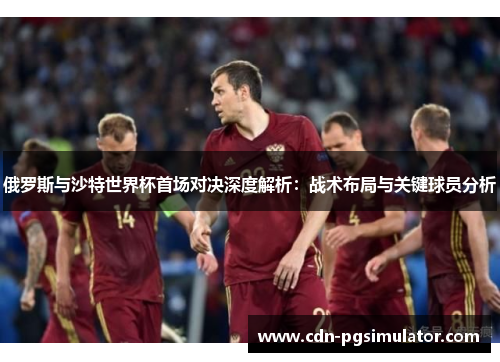 俄罗斯与沙特世界杯首场对决深度解析：战术布局与关键球员分析