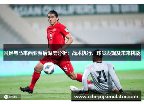 国足与马来西亚赛后深度分析：战术执行、球员表现及未来挑战