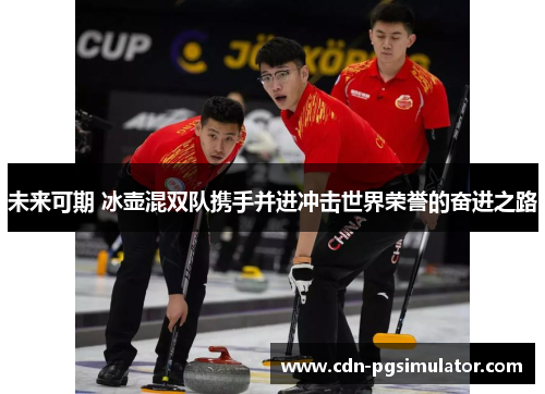 未来可期 冰壶混双队携手并进冲击世界荣誉的奋进之路