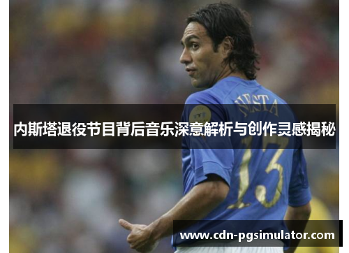 内斯塔退役节目背后音乐深意解析与创作灵感揭秘