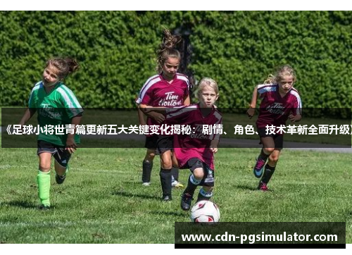 《足球小将世青篇更新五大关键变化揭秘：剧情、角色、技术革新全面升级》