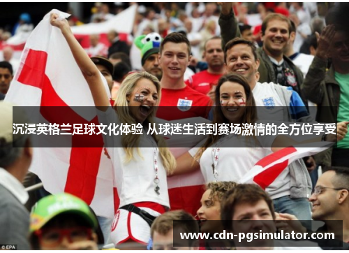 沉浸英格兰足球文化体验 从球迷生活到赛场激情的全方位享受