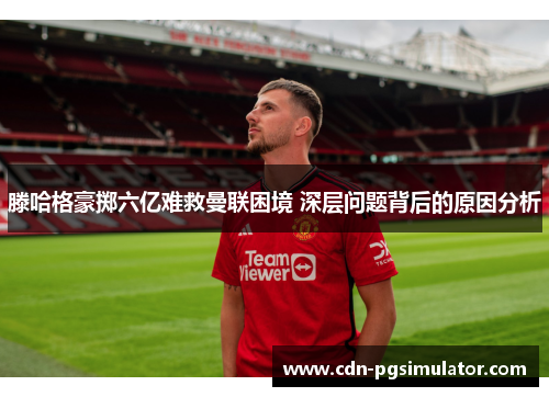 滕哈格豪掷六亿难救曼联困境 深层问题背后的原因分析