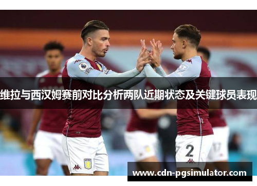 维拉与西汉姆赛前对比分析两队近期状态及关键球员表现