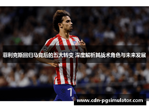 菲利克斯回归马竞后的五大转变 深度解析其战术角色与未来发展