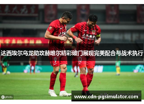 达西埃尔乌龙助攻赫维尔精彩破门展现完美配合与战术执行