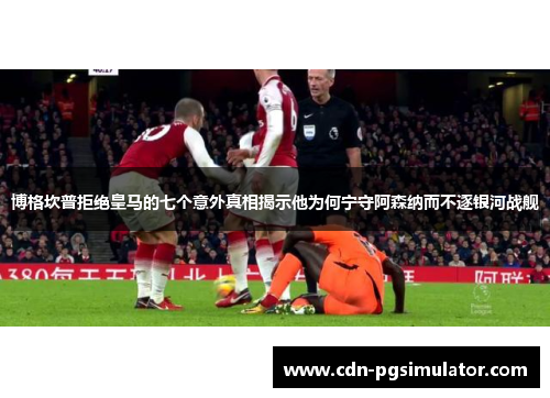 博格坎普拒绝皇马的七个意外真相揭示他为何宁守阿森纳而不逐银河战舰