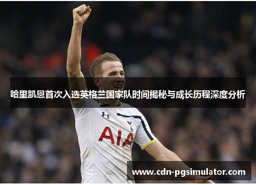 哈里凯恩首次入选英格兰国家队时间揭秘与成长历程深度分析