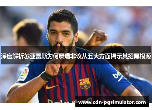 深度解析苏亚雷斯为何屡遭非议从五大方面揭示其招黑根源