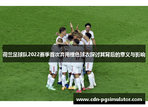 荷兰足球队2022赛季首次弃用橙色球衣探讨其背后的意义与影响