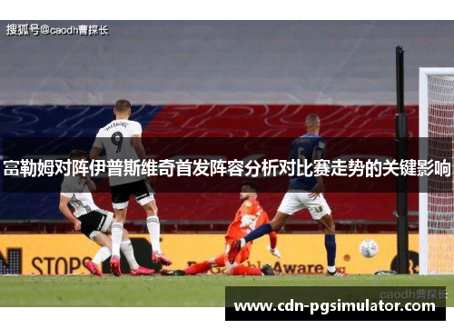 富勒姆对阵伊普斯维奇首发阵容分析对比赛走势的关键影响