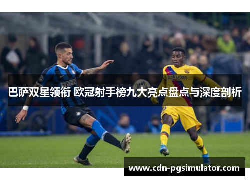 巴萨双星领衔 欧冠射手榜九大亮点盘点与深度剖析